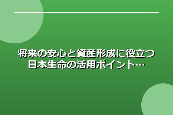 将来の安心と資産形成に役立つ日本生命の活用ポイント