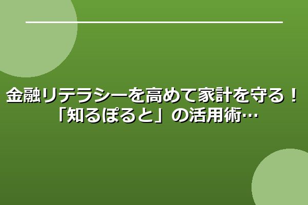 金融リテラシーを高めて家計を守る！「知るぽると」の活用術