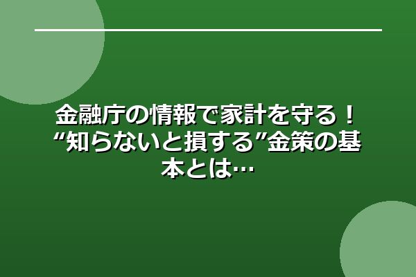 金融庁の情報で家計を守る!“知らないと損する”金策の基本とは