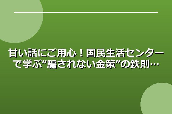 甘い話にご用心！国民生活センターで学ぶ“騙されない金策”の鉄則