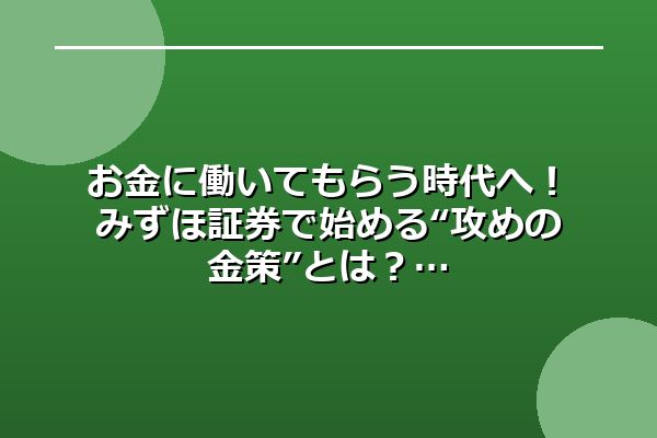 お金に働いてもらう時代へ！みずほ証券で始める“攻めの金策”とは？