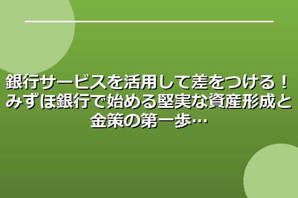銀行サービスを活用して差をつける！みずほ銀行で始める堅実な資産形成と金策の第一歩