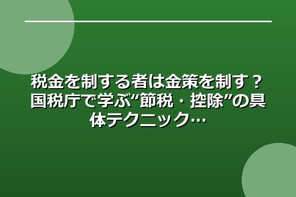 税金を制する者は金策を制す？国税庁で学ぶ“節税・控除”の具体テクニック
