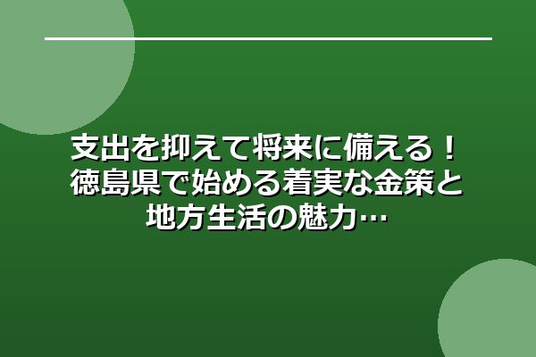 支出を抑えて将来に備える！徳島県で始める着実な金策と地方生活の魅力