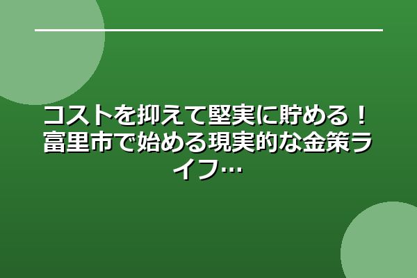 コストを抑えて堅実に貯める！富里市で始める現実的な金策ライフ