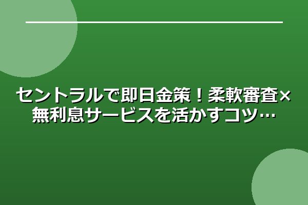 セントラルで即日金策！柔軟審査×無利息サービスを活かすコツ