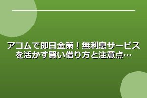 アコムで即日金策！無利息サービスを活かす賢い借り方と注意点