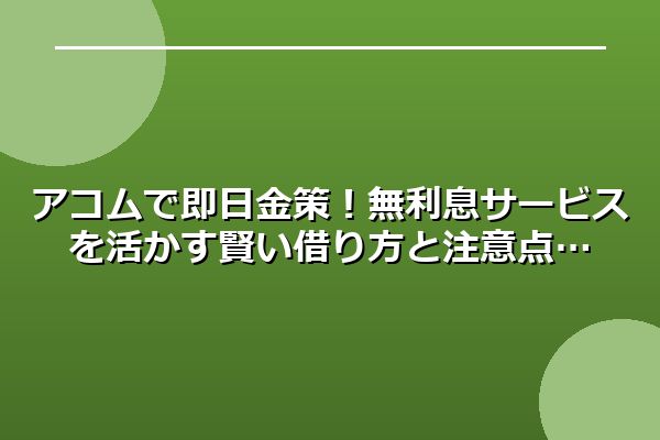 アコムで即日金策！無利息サービスを活かす賢い借り方と注意点