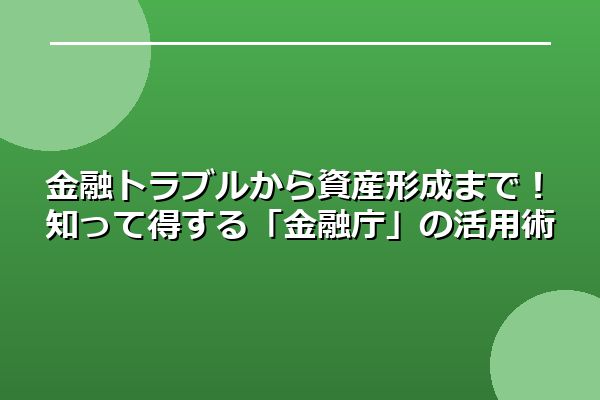 金融トラブルから資産形成まで！知って得する「金融庁」の活用術