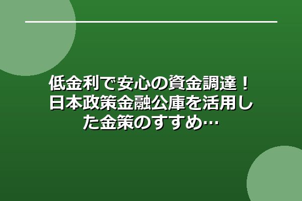 低金利で安心の資金調達！日本政策金融公庫を活用した金策のすすめ