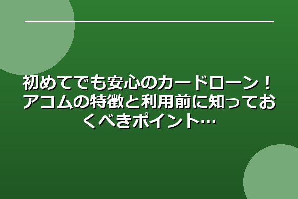 初めてでも安心のカードローン！アコムの特徴と利用前に知っておくべきポイント